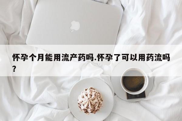 流产药购买联系怀孕个月能用流产药吗.怀孕了可以用药流吗？