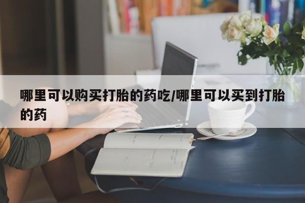 流产药购买联系哪里可以购买打胎的药吃/哪里可以买到打胎的药