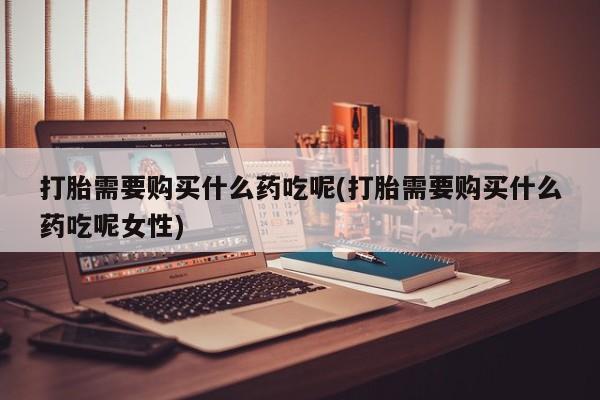 流产药购买联系打胎需要购买什么药吃呢(打胎需要购买什么药吃呢女性)