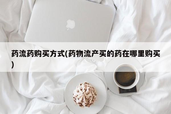 流产药购买联系药流药购买方式(药物流产买的药在哪里购买)