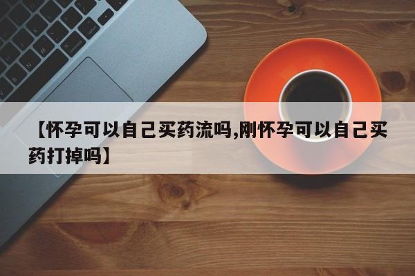 流产药购买联系【怀孕可以自己买药流吗,刚怀孕可以自己买药打掉吗】